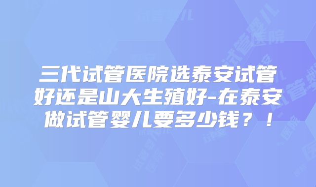 三代试管医院选泰安试管好还是山大生殖好-在泰安做试管婴儿要多少钱？！