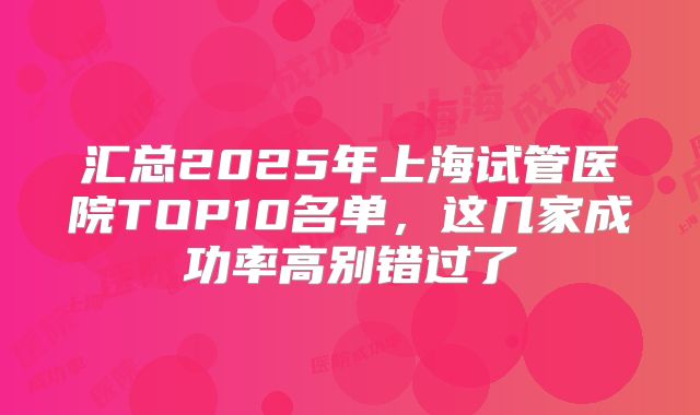汇总2025年上海试管医院TOP10名单，这几家成功率高别错过了
