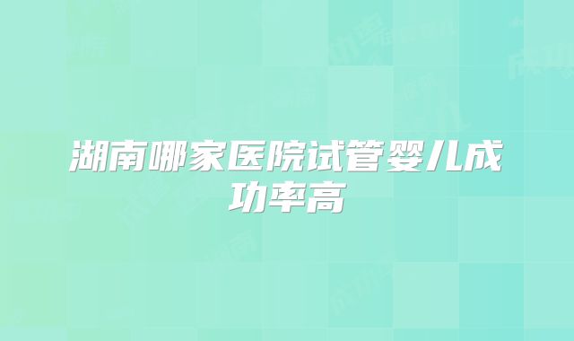 湖南哪家医院试管婴儿成功率高