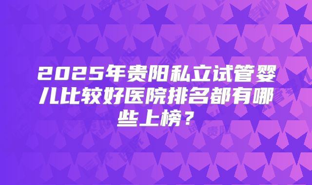 2025年贵阳私立试管婴儿比较好医院排名都有哪些上榜？