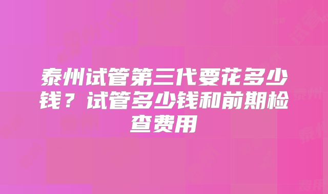 泰州试管第三代要花多少钱?试管多少钱和前期检查费用