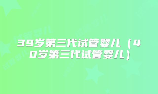 39岁第三代试管婴儿（40岁第三代试管婴儿）