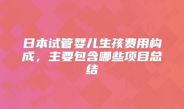 日本试管婴儿生孩费用构成，主要包含哪些项目总结