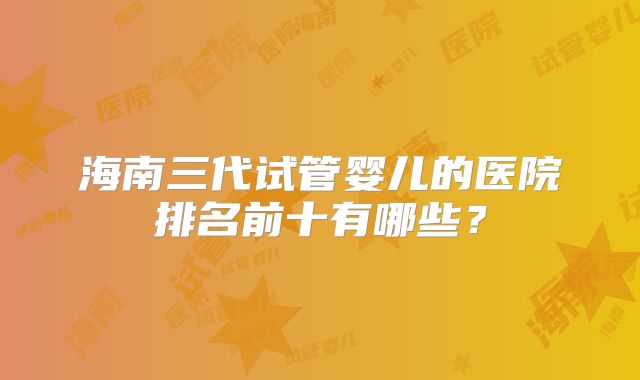 海南三代试管婴儿的医院排名前十有哪些?