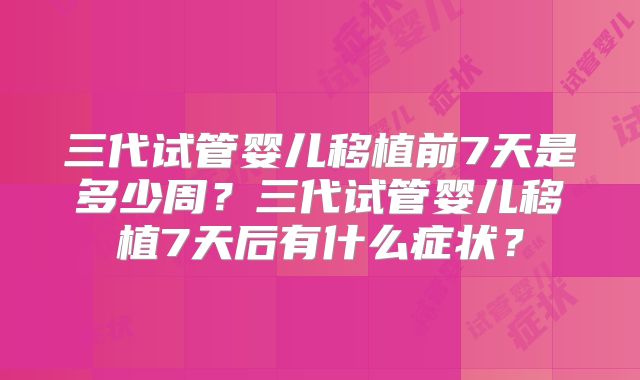 三代试管婴儿移植前7天是多少周?三代试管婴儿移植7天后有什么症状?