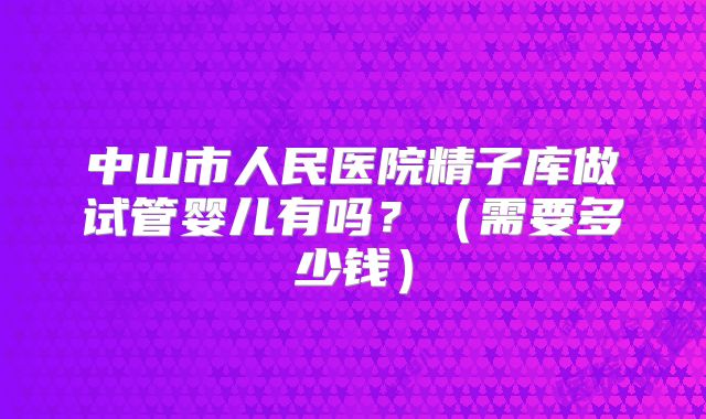 中山市人民医院精子库做试管婴儿有吗？（需要多少钱）