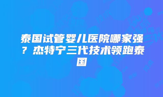 泰国试管婴儿医院哪家强？杰特宁三代技术领跑泰国