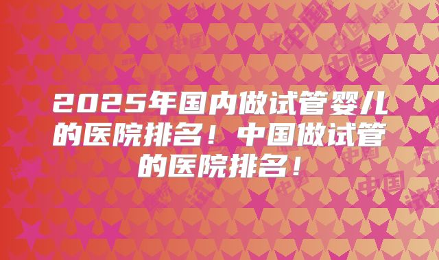 2025年国内做试管婴儿的医院排名！中国做试管的医院排名！