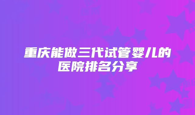 重庆能做三代试管婴儿的医院排名分享