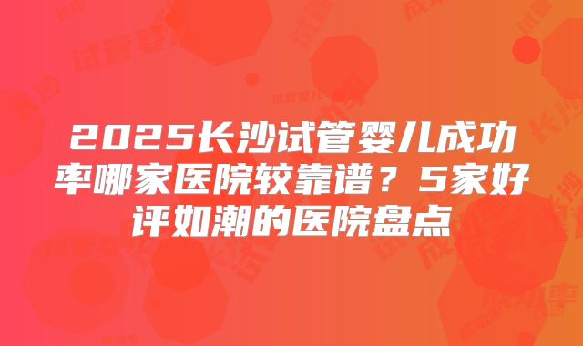 2025长沙试管婴儿成功率哪家医院较靠谱？5家好评如潮的医院盘点