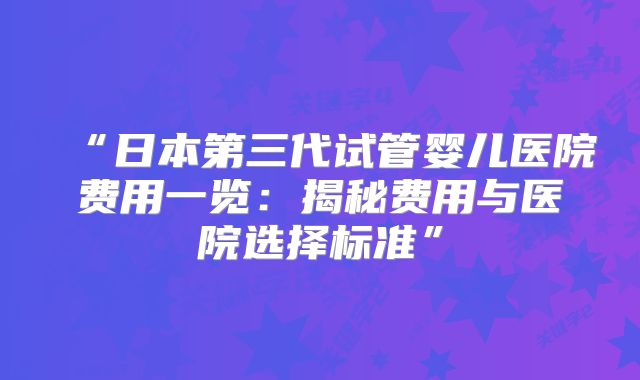 “日本第三代试管婴儿医院费用一览：揭秘费用与医院选择标准”