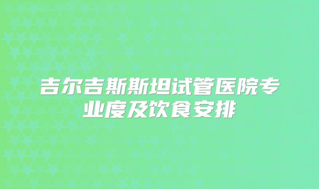 吉尔吉斯斯坦试管医院专业度及饮食安排