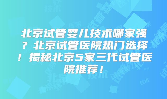 北京试管婴儿技术哪家强?北京试管医院热门选择!揭秘北京5家三代试管医院推荐!