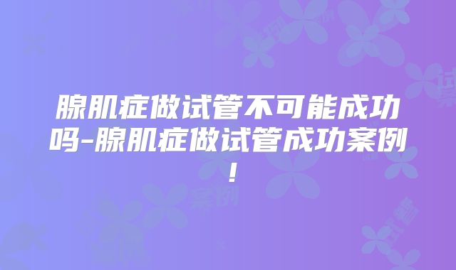 腺肌症做试管不可能成功吗-腺肌症做试管成功案例！