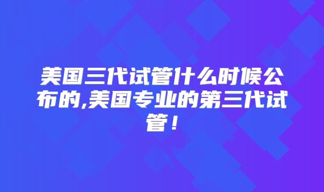 美国三代试管什么时候公布的,美国专业的第三代试管!