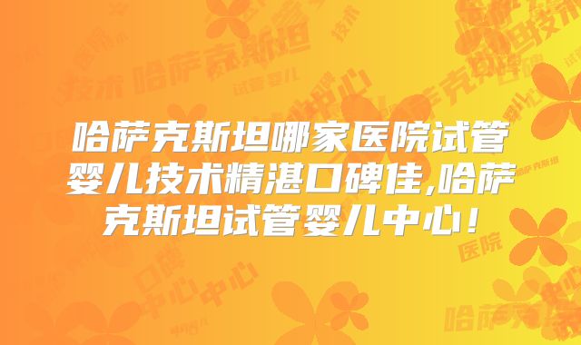 哈萨克斯坦哪家医院试管婴儿技术精湛口碑佳,哈萨克斯坦试管婴儿中心!