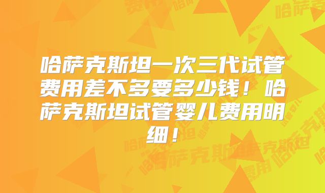 哈萨克斯坦一次三代试管费用差不多要多少钱!哈萨克斯坦试管婴儿费用明细!