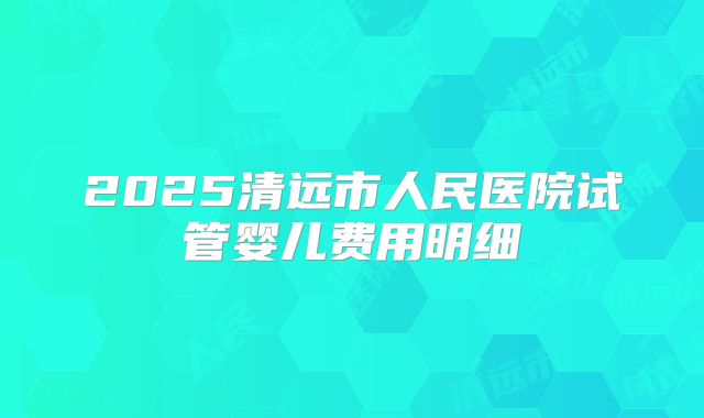 2025清远市人民医院试管婴儿费用明细