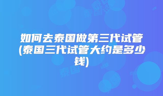 如何去泰国做第三代试管(泰国三代试管大约是多少钱)