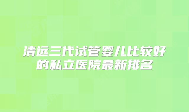 清远三代试管婴儿比较好的私立医院最新排名