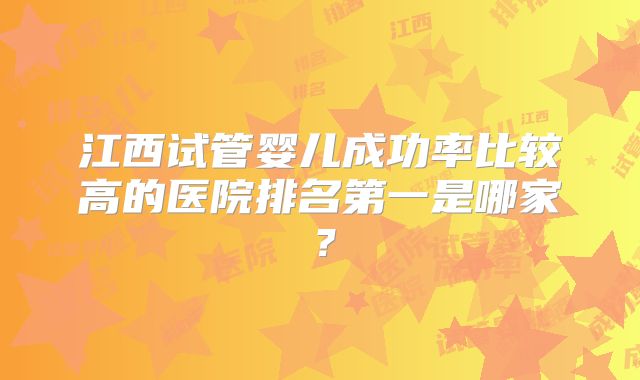 江西试管婴儿成功率比较高的医院排名第一是哪家?
