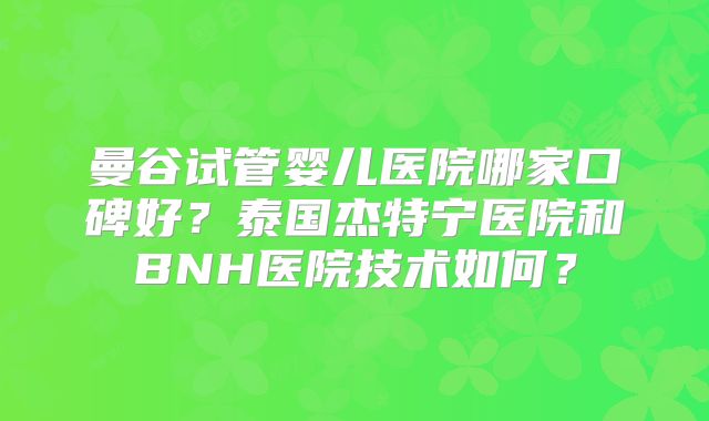 曼谷试管婴儿医院哪家口碑好？泰国杰特宁医院和BNH医院技术如何？