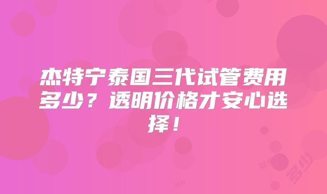 杰特宁泰国三代试管费用多少？透明价格才安心选择！