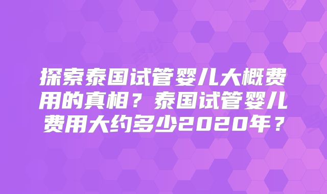 探索泰国试管婴儿大概费用的真相？泰国试管婴儿费用大约多少2020年？