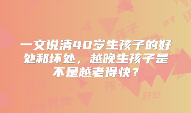 一文说清40岁生孩子的好处和坏处，越晚生孩子是不是越老得快？