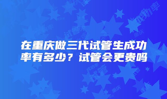 在重庆做三代试管生成功率有多少?试管会更贵吗