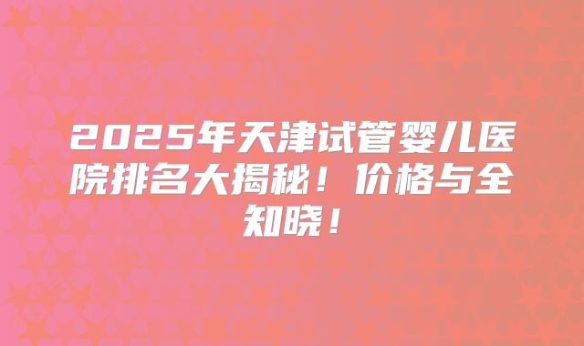 2025年天津试管婴儿医院排名大揭秘!价格与全知晓!