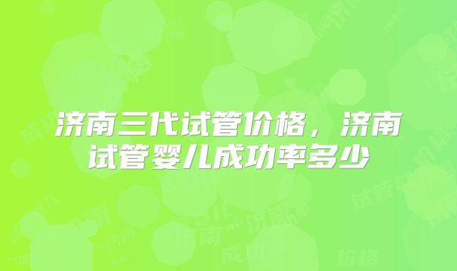 济南三代试管价格，济南试管婴儿成功率多少