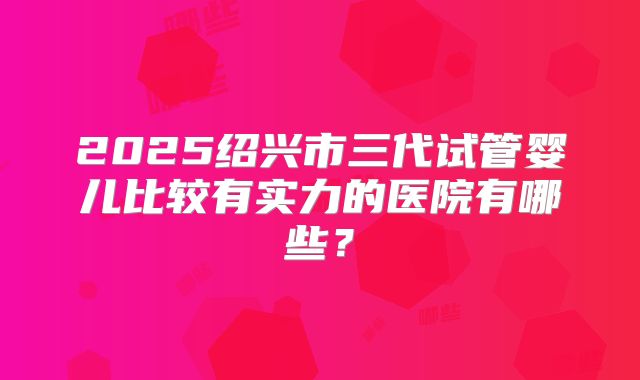 2025绍兴市三代试管婴儿比较有实力的医院有哪些?