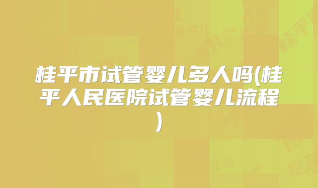 桂平市试管婴儿多人吗(桂平人民医院试管婴儿流程)