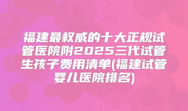 福建最权威的十大正规试管医院附2025三代试管生孩子费用清单(福建试管婴儿医院排名)