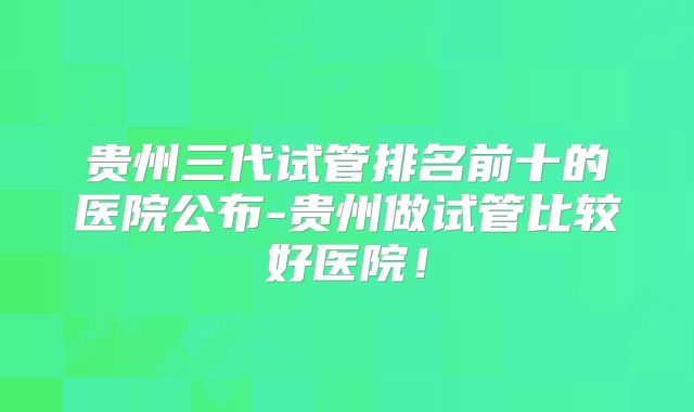 贵州三代试管排名前十的医院公布-贵州做试管比较好医院!