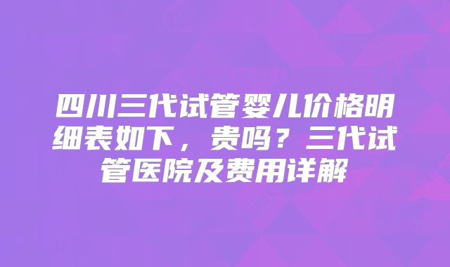 四川三代试管婴儿价格明细表如下,贵吗?三代试管医院及费用详解