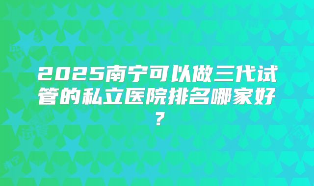 2025南宁可以做三代试管的私立医院排名哪家好？