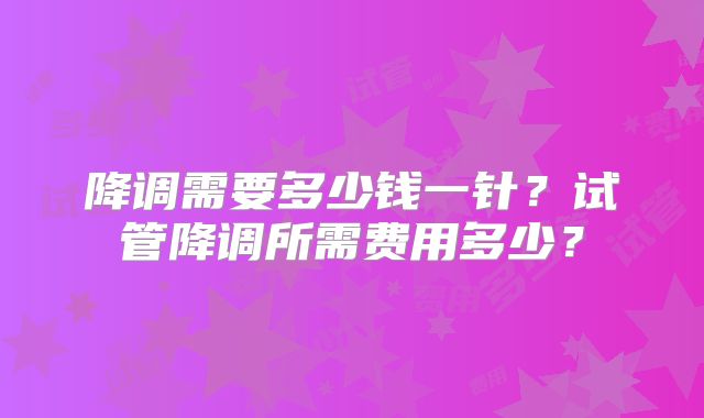 降调需要多少钱一针？试管降调所需费用多少？