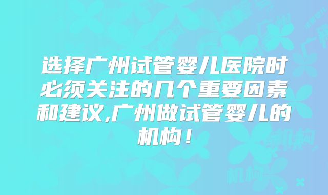 选择广州试管婴儿医院时必须关注的几个重要因素和建议,广州做试管婴儿的机构!