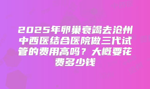2025年卵巢衰竭去沧州中西医结合医院做三代试管的费用高吗?大概要花费多少钱
