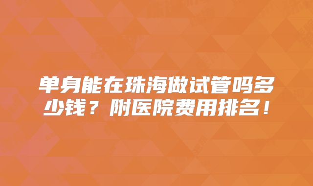 单身能在珠海做试管吗多少钱？附医院费用排名！