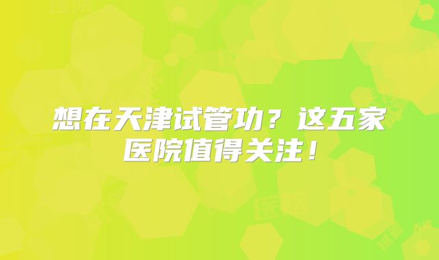 想在天津试管功？这五家医院值得关注！