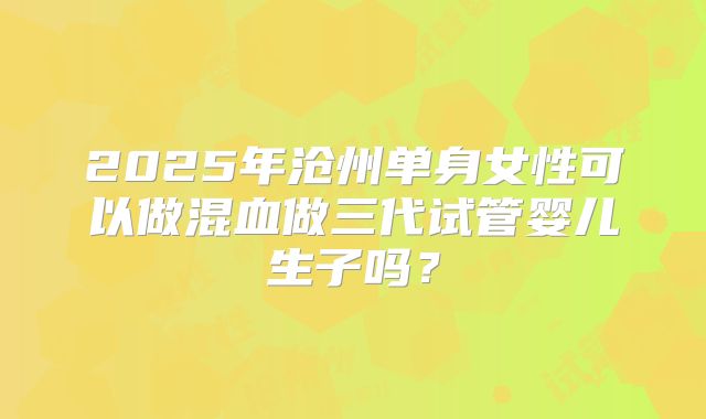 2025年沧州单身女性可以做混血做三代试管婴儿生子吗?