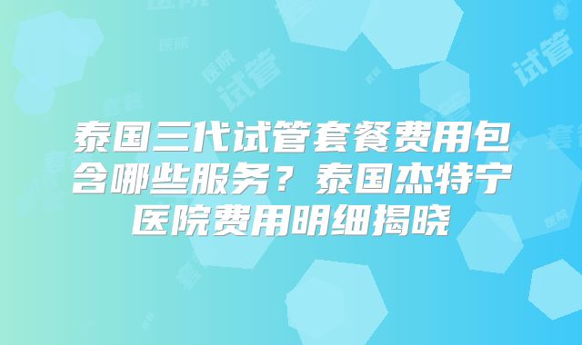 泰国三代试管套餐费用包含哪些服务？泰国杰特宁医院费用明细揭晓