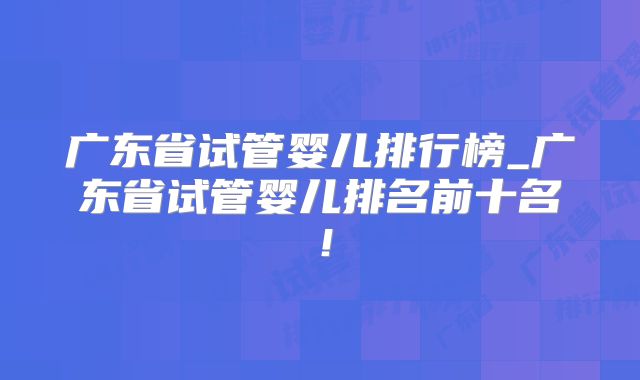 广东省试管婴儿排行榜_广东省试管婴儿排名前十名！