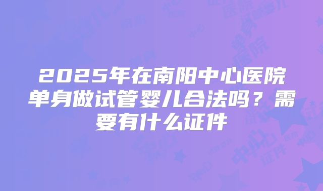 2025年在南阳中心医院单身做试管婴儿合法吗？需要有什么证件