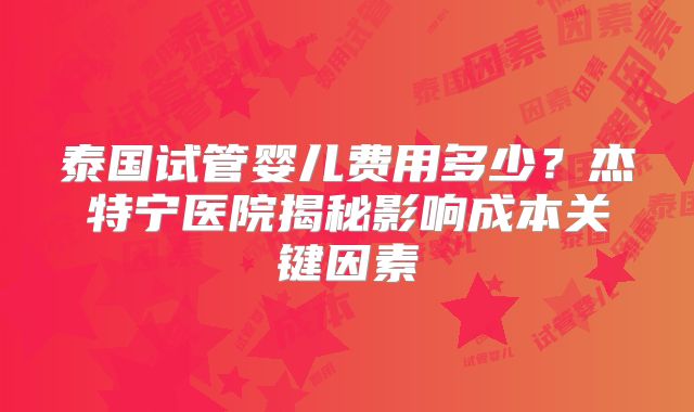 泰国试管婴儿费用多少？杰特宁医院揭秘影响成本关键因素