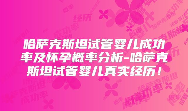 哈萨克斯坦试管婴儿成功率及怀孕概率分析-哈萨克斯坦试管婴儿真实经历!