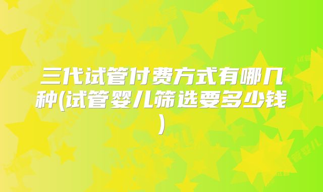 三代试管付费方式有哪几种(试管婴儿筛选要多少钱)